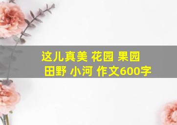 这儿真美 花园 果园 田野 小河 作文600字